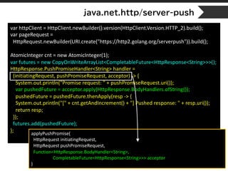 java.net.http/server-push
var httpClient = HttpClient.newBuilder().version(HttpClient.Version.HTTP_2).build();
var pageRequest =
HttpRequest.newBuilder(URI.create("https://http2.golang.org/serverpush")).build();
AtomicInteger cnt = new AtomicInteger(1);
var futures = new CopyOnWriteArrayList<CompletableFuture<HttpResponse<String>>>();
HttpResponse.PushPromiseHandler<String> handler =
(initiatingRequest, pushPromiseRequest, acceptor) -> {
System.out.println("Promise request: " + pushPromiseRequest.uri());
var pushedFuture = acceptor.apply(HttpResponse.BodyHandlers.ofString());
pushedFuture = pushedFuture.thenApply(resp -> {
System.out.println("[" + cnt.getAndIncrement() + "] Pushed response: " + resp.uri());
return resp;
});
futures.add(pushedFuture);
}; applyPushPromise(
HttpRequest initiatingRequest,
HttpRequest pushPromiseRequest,
Function<HttpResponse.BodyHandler<String>,
CompletableFuture<HttpResponse<String>>> acceptor
)
 