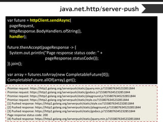 java.net.http/server-push
var future = httpClient.sendAsync(
pageRequest,
HttpResponse.BodyHandlers.ofString(),
handler);
future.thenAccept(pageResponse -> {
System.out.println("Page response status code: " +
pageResponse.statusCode());
}).join();
var array = futures.toArray(new CompletableFuture[0]);
CompletableFuture.allOf(array).get();
Promise request: https://http2.golang.org/serverpush/static/jquery.min.js?1558076345232851844
Promise request: https://http2.golang.org/serverpush/static/godocs.js?1558076345232851844
Promise request: https://http2.golang.org/serverpush/static/playground.js?1558076345232851844
Promise request: https://http2.golang.org/serverpush/static/style.css?1558076345232851844
[1] Pushed response: https://http2.golang.org/serverpush/static/style.css?1558076345232851844
[2] Pushed response: https://http2.golang.org/serverpush/static/playground.js?1558076345232851844
[3] Pushed response: https://http2.golang.org/serverpush/static/godocs.js?1558076345232851844
Page response status code: 200
[4] Pushed response: https://http2.golang.org/serverpush/static/jquery.min.js?1558076345232851844
 