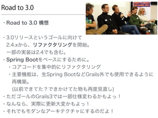 Road to 3.0
• Road to 3.0 構想
• 3.0リリースというゴールに向けて 
2.4.xから、リファクタリングを開始。 
一部の実装は2.4でも含む。
• Spring Bootをベースにするために。
• コアコードを集中的にリファクタリング
• 主要機能は、生Spring BootなどGrails外でも使用できるように
再構築。 
(以前できてた？できかけてた物も再度見直し)
• ただゴールのGrails3では一部仕様変わるかもよっ！
• なんなら、実際に更新大変かもよっ！
• それでもモダンなアーキテクチャにするのだよ！
 