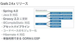 Grails 2.4.x リリース
• Spring 4.0
• Java 8 対応
• Groovy 2.3 に更新
• @CompileStatic 対応
• アセットパイプライン
• コードベースのモジュラー化
• Hibernate 4 対応
• 単独利用できる GORMとGSP
 