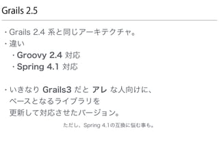 Grails 2.5
• Grails 2.4 系と同じアーキテクチャ。
• 違い
• Groovy 2.4 対応
• Spring 4.1 対応
• いきなり Grails3 だと アレ な人向けに、 
ベースとなるライブラリを 
更新して対応させたバージョン。 
       ただし、Spring 4.1の互換に悩む事も。
 