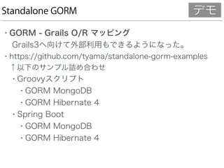 Standalone GORM
• GORM - Grails O/R マッピング 
Grails3へ向けて外部利用もできるようになった。
• https://github.com/tyama/standalone-gorm-examples 
↑以下のサンプル詰め合わせ
• Groovyスクリプト
• GORM MongoDB
• GORM Hibernate 4
• Spring Boot
• GORM MongoDB
• GORM Hibernate 4
デモ
 