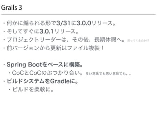 Grails 3
• 何かに られる形で3/31に3.0.0リリース。
• そしてすぐに3.0.1リリース。
• プロジェクトリーダーは、その後、長期休暇へ。戻ってくるのか!?
• 前バージョンから更新はファイル複製！
• Spring Bootをベースに構築。
• CoCとCoCのぶつかり合い。良い意味でも悪い意味でも。。
• ビルドシステムをGradleに。
• ビルドを柔軟に。
 