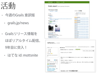活動
• 今週のGrails 意訳版
• grails.jp/news
• Grailsリリース情報を 
ほぼリアルタイム配信。 
9年目に突入！
• はてな id: mottsnite
 
