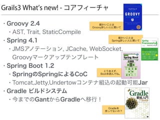 Grails3 What s new! - コアフィーチャ
• Groovy 2.4
• AST, Trait, StaticCompile
• Spring 4.1
• JMSアノテーション, JCache, WebSocket,  
Groovyマークアップテンプレート
• Spring Boot 1.2
• SpringのSpringによるCoC
• Tomcat,Jetty,Undertowコンテナ組込の起動可能Jar
• Gradle ビルドシステム
• 今までのGantからGradleへ移行！
細かいことは 
Spring詳しい人に聞いて
細かいことは 
Groovy詳しい人に聞いて
とりあえず、 
Boot本読んでね。
Gradle本
持ってないの？
 