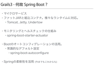 Grails3 - 何故 Spring Boot？
• マイクロサービス
• ファットJARと組込コンテナ。様々なランタイムに対応。
• Tomcat, Jetty, Undertow 
• モニタリングとヘルスチェックの仕組み
• spring-boot-starter-actuator 
• Bootのオートコンフィグレーションの活用。
• 常識的なデフォルト設定
• spring-boot-autoconﬁgure 
• Springの柔軟性を活用 (今までもこれからも) 
 