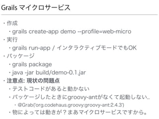 Grails マイクロサービス
• 作成
• grails create-app demo --proﬁle=web-micro
• 実行
• grails run-app / インタラクティブモードでもOK
• パッケージ
• grails package
• java -jar build/demo-0.1.jar
• 注意点: 現状の問題点
• テストコードがあると動かない
• パッケージしたときにgroovy-antがなくて起動しない..
• @Grab('org.codehaus.groovy:groovy-ant:2.4.3')
• 物によっては動きが？まあマイクロサービスですから。
 