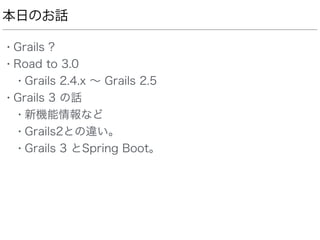 本日のお話
• Grails ?
• Road to 3.0
• Grails 2.4.x ∼ Grails 2.5
• Grails 3 の話
• 新機能情報など
• Grails2との違い。
• Grails 3 とSpring Boot。
 