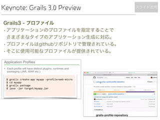 Keynote: Grails 3.0 Preview
Grails3 - プロファイル
•アプリケーションのプロファイルを指定することで 
さまざまなタイプのアプリケーション生成に対応。
•プロファイルはgithubリポジトリで管理されている。
•そこに使用可能なプロファイルが提供されている。
スライド流用
 