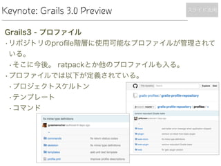 Keynote: Grails 3.0 Preview
Grails3 - プロファイル
•リポジトリのproﬁle階層に使用可能なプロファイルが管理されて
いる。
•そこに今後。 ratpackとか他のプロファイルも入る。
•プロファイルでは以下が定義されている。
•プロジェクトスケルトン
•テンプレート
•コマンド
スライド流用
 