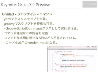 Keynote: Grails 3.0 Preview
Grails3 - プロファイル - コマンド
•yamlでタスクステップを定義。
•groovyでスクリプトを提供も可能。
•GroovyScriptCommandクラスとして実行される。
•コマンド補完などの内容も定義
•コマンド作成用に新たなAPIなども用意されている。
•コード生成用のrender, modelなど。
スライド流用
 