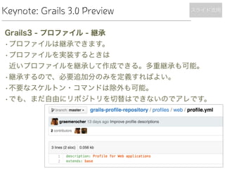 Keynote: Grails 3.0 Preview
Grails3 - プロファイル - 継承
•プロファイルは継承できます。
•プロファイルを実装するときは 
近いプロファイルを継承して作成できる。多重継承も可能。
•継承するので、必要追加分のみを定義すればよい。
•不要なスケルトン・コマンドは除外も可能。
•でも、まだ自由にリポジトリを切替はできないのでアレです。
スライド流用
 