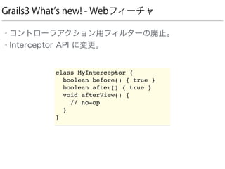 Grails3 What s new! - Webフィーチャ
• コントローラアクション用フィルターの廃止。
• Interceptor API に変更。
class MyInterceptor {
boolean before() { true }
boolean after() { true }
void afterView() {
// no-op
}
}
 