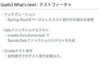Grails3 What s new! - テストフィーチャ
• インテグレーション
• Spring Bootをベースとしたテスト実行の仕組みを使用 
• Gebファンクショナルテスト
• create-functional-test で 
Spock/Gebファンクショナルテストを生成 
• Gradleテスト実行
• 並列実行でのテスト実行定義など。
 