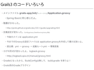 Grails3 のコードいろいろ
• メインファイル grails-app/init/パッケージパス/Application.groovy
• Spring Bootと同じ感じだよ。
• 階層がかわった。
• http://grails.github.io/grails-doc/3.0.1/guide/upgrading.html
• 定義設定が変わった。Conﬁg.groovy DataSource.groovy 廃止
• 今後のメインは application.yml
• 今までのGroovyな設定ファイルは application.groovyを作成して書けば良いよ。
• 読込順: yml → groovy → 起動ルートyml → 環境変数
• ログの形式が変わったよ。 logback.groovy
• http://logback.qos.ch/manual/groovy.html
• Gradleになったから、BuildConﬁgは無しで、 build.gradle を使うよ！
• Grails用のGradleプラグイン
 