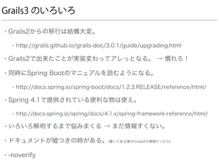 Grails3 のいろいろ
• Grails2からの移行は結構大変。
• http://grails.github.io/grails-doc/3.0.1/guide/upgrading.html
• Grails2で出来たことが実装変わってアレっとなる。 → 慣れろ！
• 同時にSpring Bootのマニュアルを読むようになる。
• http://docs.spring.io/spring-boot/docs/1.2.3.RELEASE/reference/html/
• Spring 4.1で提供されている便利な物は使え。
• http://docs.spring.io/spring/docs/4.1.x/spring-framework-reference/html/
• いろいろ解明するまで悩みまくる → まだ情報すくない。
• ドキュメントが嘘つきの時がある。(書いてある事がGrails2の情報だったり)
• -noverify
 