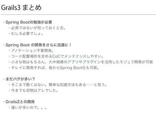 Grails3 まとめ
• Spring Bootの勉強が必要
• 必須ではないが知っておくと吉。
• むしろ必要でしょ。
• Spring Boot の開発をさらに迅速に！
• アノテーション不要開発。
• コード配置場所を定めるCoCでメンテナンスしやすい。
• 小さな物はもちろん、大中規模のアプリやプラグインを活用したモジュラ開発が可能
• キレイに開発すれば、後からSpring Boot化も可能。
• まだバグが多い？
• そこまで酷くはない。簡単な回避方法もある……と思う。
• 今までも初物はアレでした。
• Grails2との関係
• 違いが多いので。。。
 