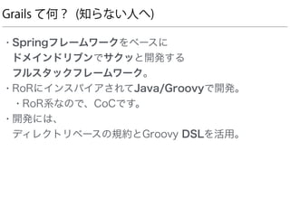 Grails て何？ (知らない人へ)
• Springフレームワークをベースに 
ドメインドリブンでサクッと開発する 
フルスタックフレームワーク。
• RoRにインスパイアされてJava/Groovyで開発。
• RoR系なので、CoCです。
• 開発には、 
ディレクトリベースの規約とGroovy DSLを活用。
 