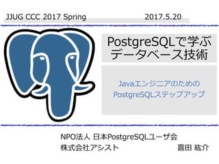 PostgreSQLで学ぶ
データベース技術
Javaエンジニアのための
PostgreSQLステップアップ
JJUG CCC 2017 Spring 2017.5.20
NPO法人 日本PostgreSQLユーザ会
株式会社アシスト 喜田 紘介
 