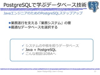 PostgreSQLで学ぶデータベース技術
業務遂行を支える「業務システム」の要
最適なデータベースを選択する
Japan PostgreSQL User's Group 12
 システムの中核を担うデータベース
 Java + Pos...