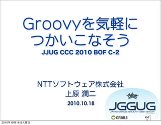 Groovyを気軽に
           つかいこなそう
                 JJUG CCC 2010 BOF C-2




                 NTTソフトウェア株式会社
                      上原 潤二
                       2010.10.18


2010年10月19日火曜日
 