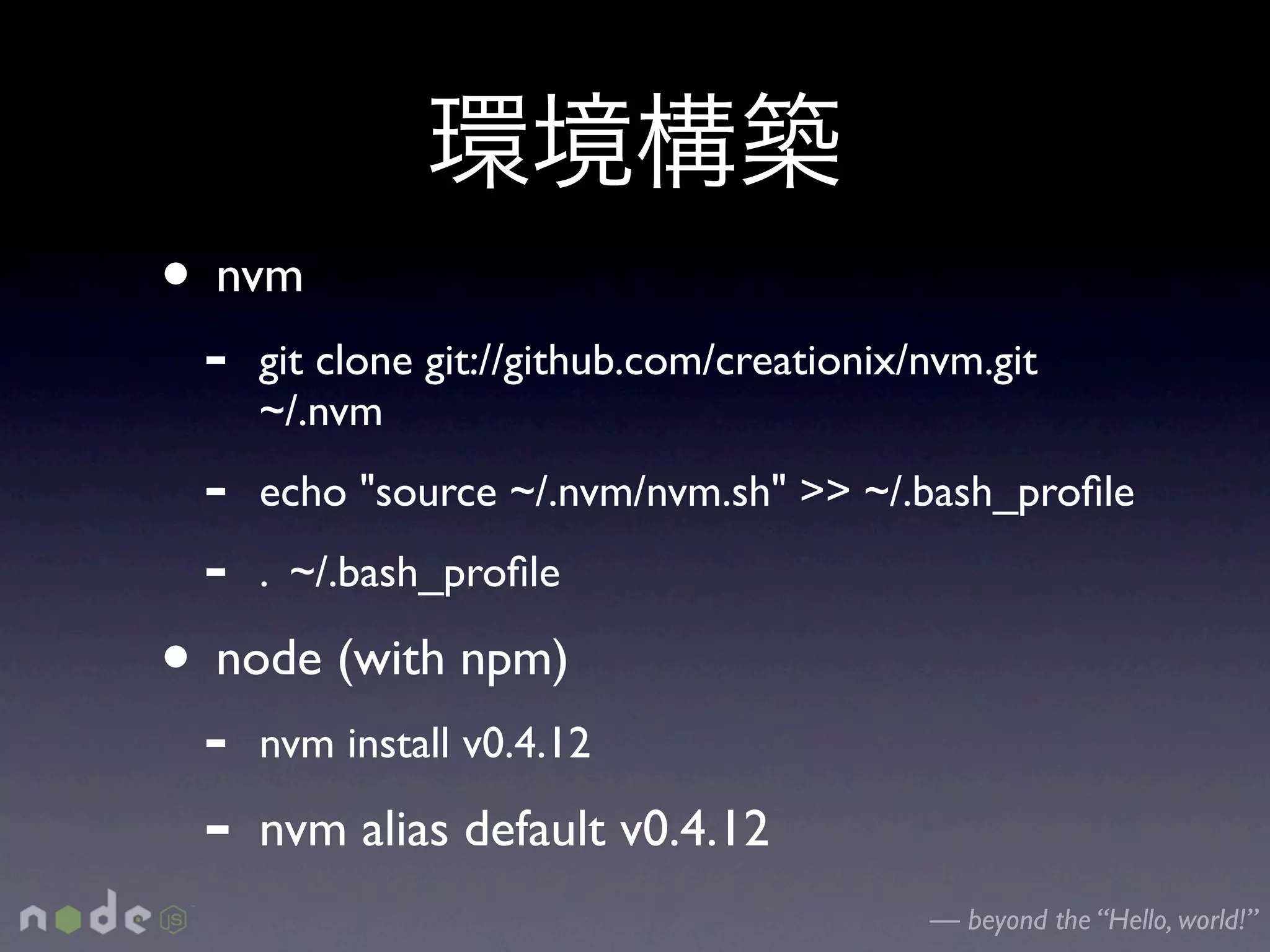 • nvm
 -   git clone git://github.com/creationix/nvm.git
     ~/.nvm
 -   echo "source ~/.nvm/nvm.sh" >> ~/.bash_proﬁle
 -   . ~/.bash_proﬁle

• node (with npm)
 -   nvm install v0.4.12

 -   nvm alias default v0.4.12
                                           — beyond the “Hello, world!”
 