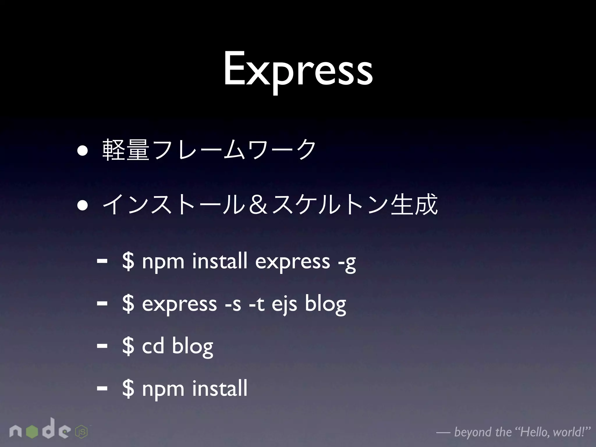 Express
•
•
    -   $ npm install express -g
    -   $ express -s -t ejs blog
    -   $ cd blog
    -   $ npm install
                                   — beyond the “Hello, world!”
 