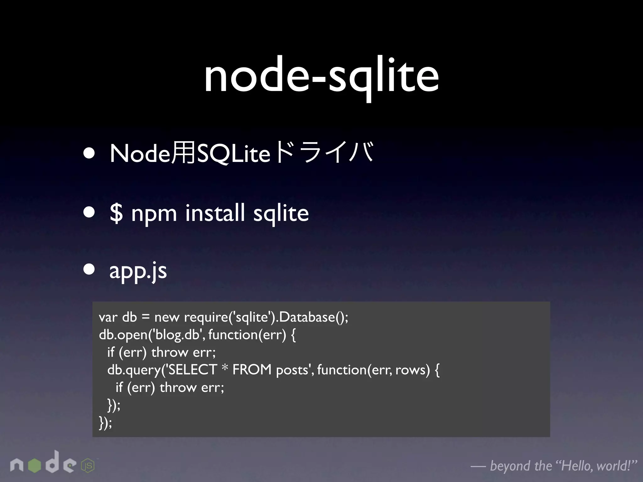 node-sqlite
• Node SQLite
• $ npm install sqlite
• app.js
 var db = new require('sqlite').Database();
 db.open('blog.db', function(err) {
   if (err) throw err;
   db.query('SELECT * FROM posts', function(err, rows) {
     if (err) throw err;
   });
 });

                                                           — beyond the “Hello, world!”
 