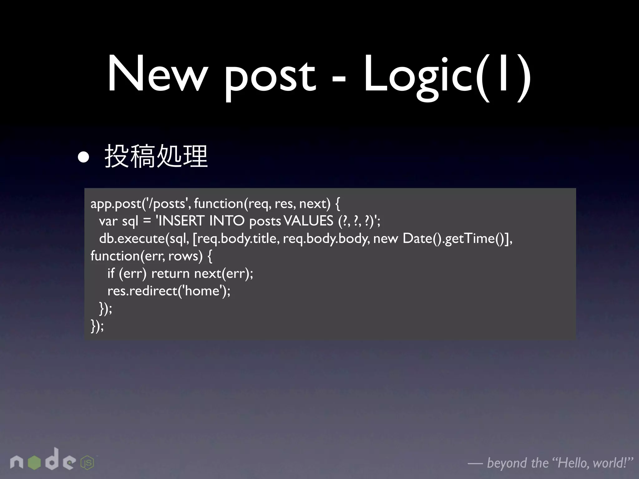 New post - Logic(1)
•
app.post('/posts', function(req, res, next) {
  var sql = 'INSERT INTO posts VALUES (?, ?, ?)';
  db.execute(sql, [req.body.title, req.body.body, new Date().getTime()],
function(err, rows) {
    if (err) return next(err);
    res.redirect('home');
  });
});




                                                                — beyond the “Hello, world!”
 