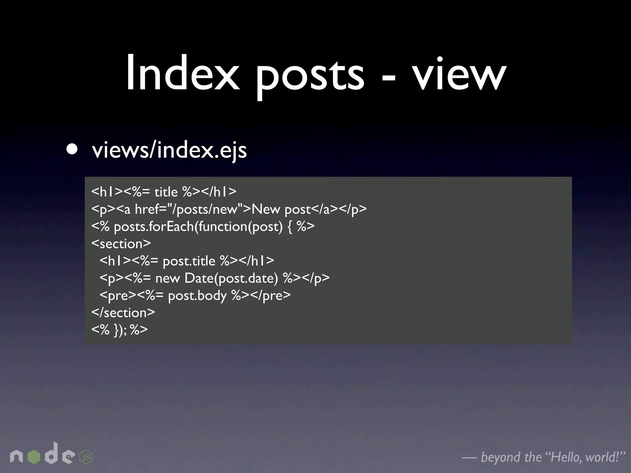 Index posts - view
• views/index.ejs
  <h1><%= title %></h1>
  <p><a href="/posts/new">New post</a></p>
  <% posts.forEach(function(post) { %>
  <section>
   <h1><%= post.title %></h1>
   <p><%= new Date(post.date) %></p>
   <pre><%= post.body %></pre>
  </section>
  <% }); %>




                                             — beyond the “Hello, world!”
 