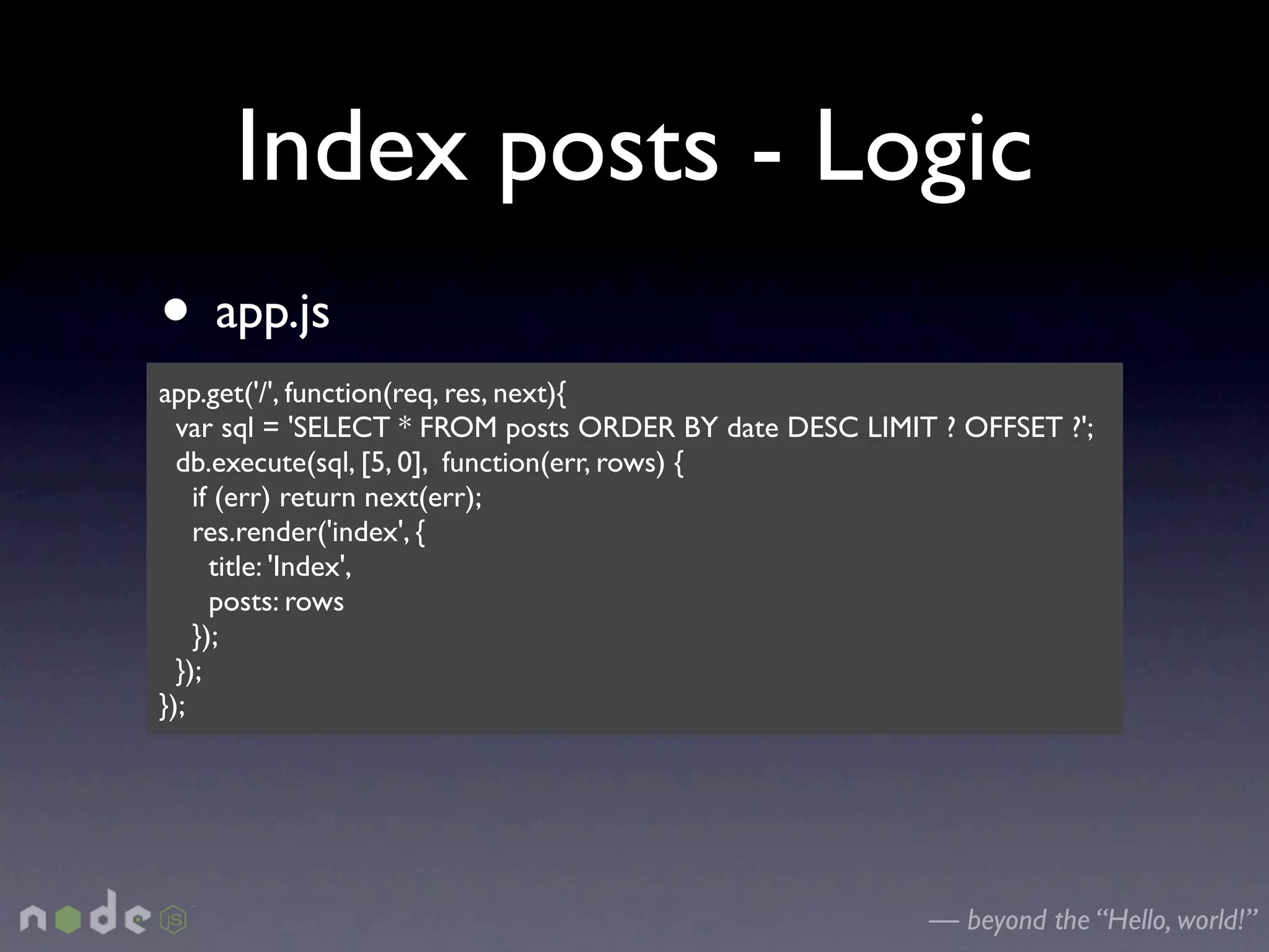 Index posts - Logic
• app.js
app.get('/', function(req, res, next){
  var sql = 'SELECT * FROM posts ORDER BY date DESC LIMIT ? OFFSET ?';
  db.execute(sql, [5, 0], function(err, rows) {
    if (err) return next(err);
    res.render('index', {
      title: 'Index',
      posts: rows
    });
  });
});




                                                         — beyond the “Hello, world!”
 