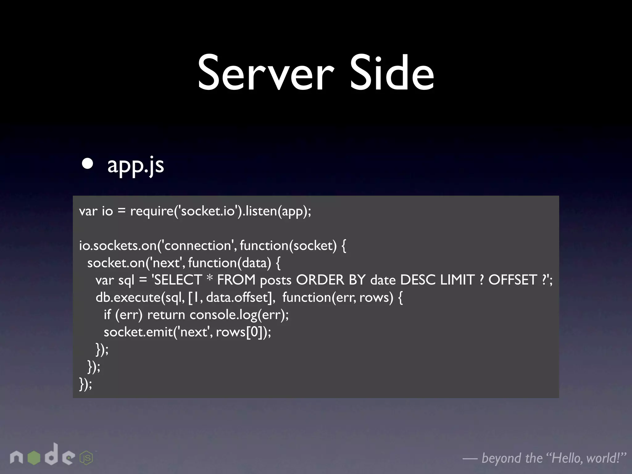 Server Side
• app.js
var io = require('socket.io').listen(app);

io.sockets.on('connection', function(socket) {
  socket.on('next', function(data) {
    var sql = 'SELECT * FROM posts ORDER BY date DESC LIMIT ? OFFSET ?';
    db.execute(sql, [1, data.offset], function(err, rows) {
      if (err) return console.log(err);
      socket.emit('next', rows[0]);
    });
  });
});




                                                          — beyond the “Hello, world!”
 