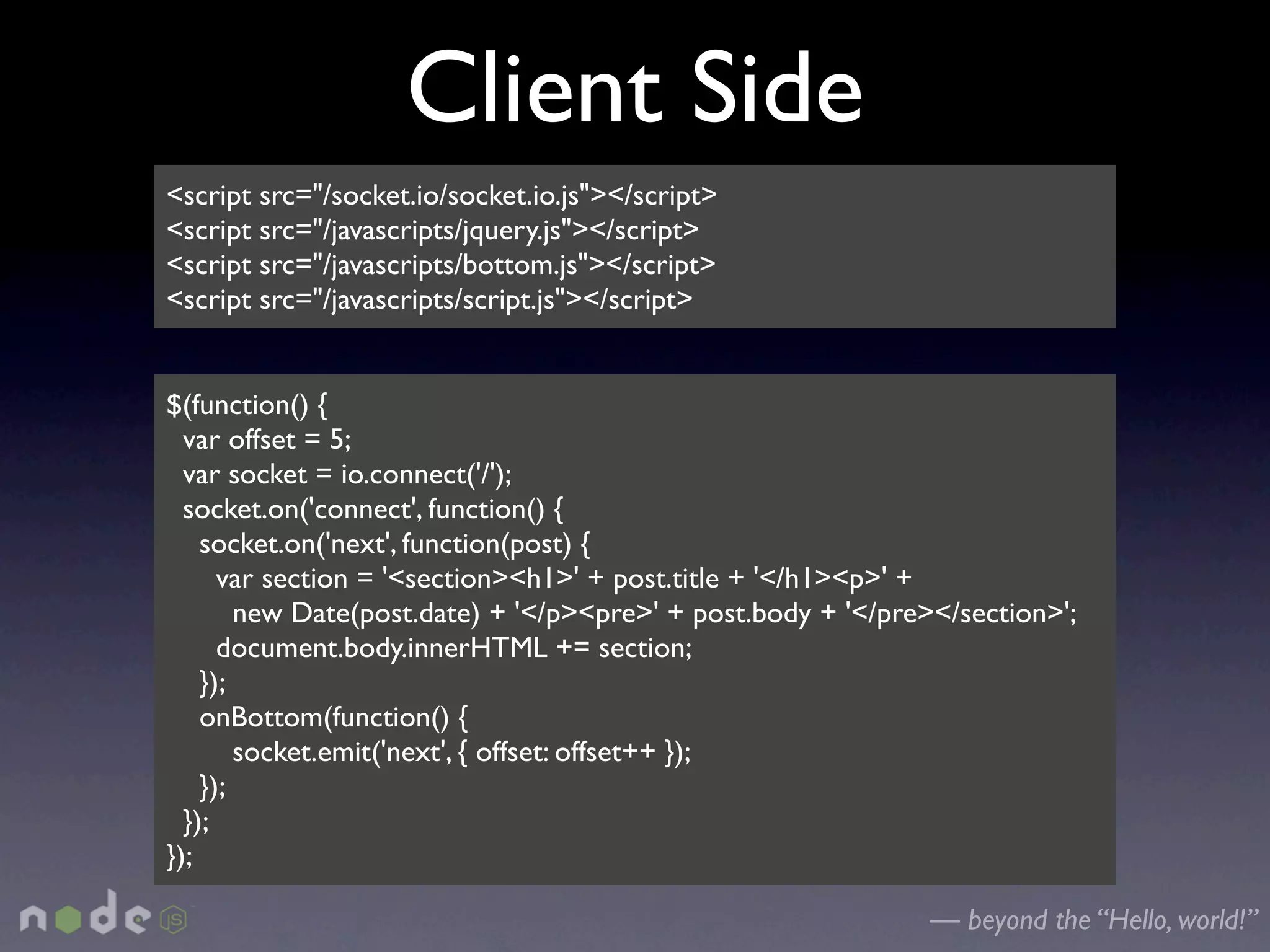 Client Side
<script src="/socket.io/socket.io.js"></script>
<script src="/javascripts/jquery.js"></script>
<script src="/javascripts/bottom.js"></script>
<script src="/javascripts/script.js"></script>


$(function() {
  var offset = 5;
  var socket = io.connect('/');
  socket.on('connect', function() {
    socket.on('next', function(post) {
      var section = '<section><h1>' + post.title + '</h1><p>' +
        new Date(post.date) + '</p><pre>' + post.body + '</pre></section>';
      document.body.innerHTML += section;
    });
    onBottom(function() {
        socket.emit('next', { offset: offset++ });
    });
  });
});

                                                              — beyond the “Hello, world!”
 