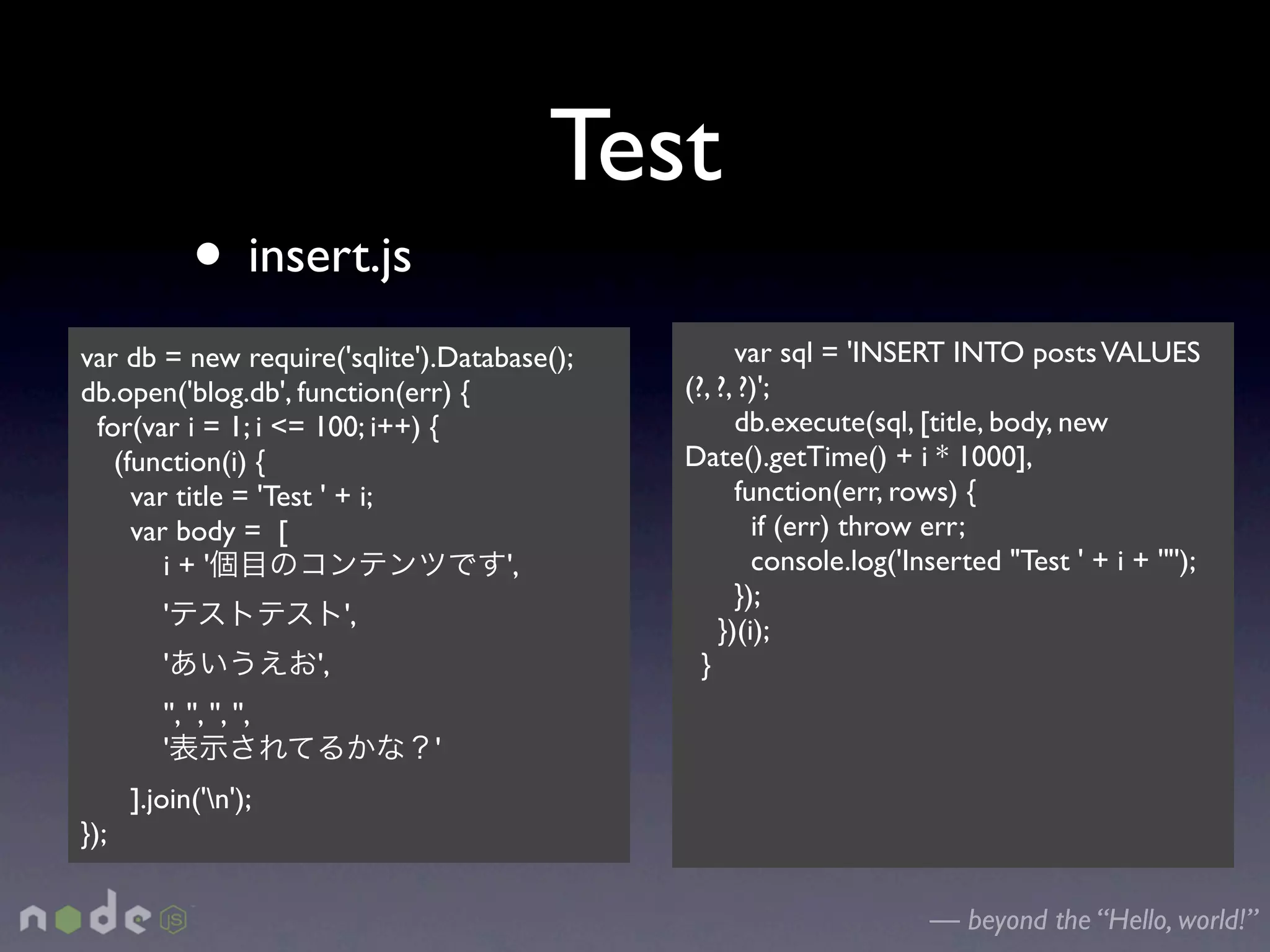 Test
             • insert.js
var db = new require('sqlite').Database();         var sql = 'INSERT INTO posts VALUES
db.open('blog.db', function(err) {           (?, ?, ?)';
 for(var i = 1; i <= 100; i++) {                   db.execute(sql, [title, body, new
   (function(i) {                            Date().getTime() + i * 1000],
     var title = 'Test ' + i;                      function(err, rows) {
     var body = [                                    if (err) throw err;
        i+'                         ',               console.log('Inserted "Test ' + i + '"');
                                                   });
         '                      ',               })(i);
         '                 ',                  }
         '', '', '', '',
         '                           '
      ].join('n');
});

                                                                    — beyond the “Hello, world!”
 