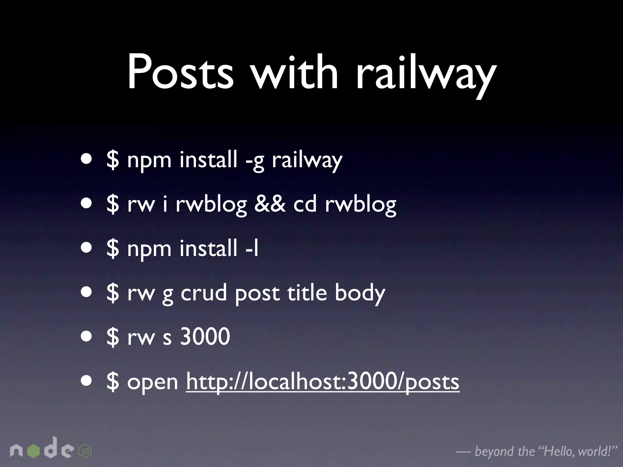 Posts with railway
• $ npm install -g railway
• $ rw i rwblog && cd rwblog
• $ npm install -l
• $ rw g crud post title body
• $ rw s 3000
• $ open http://localhost:3000/posts
                                   — beyond the “Hello, world!”
 