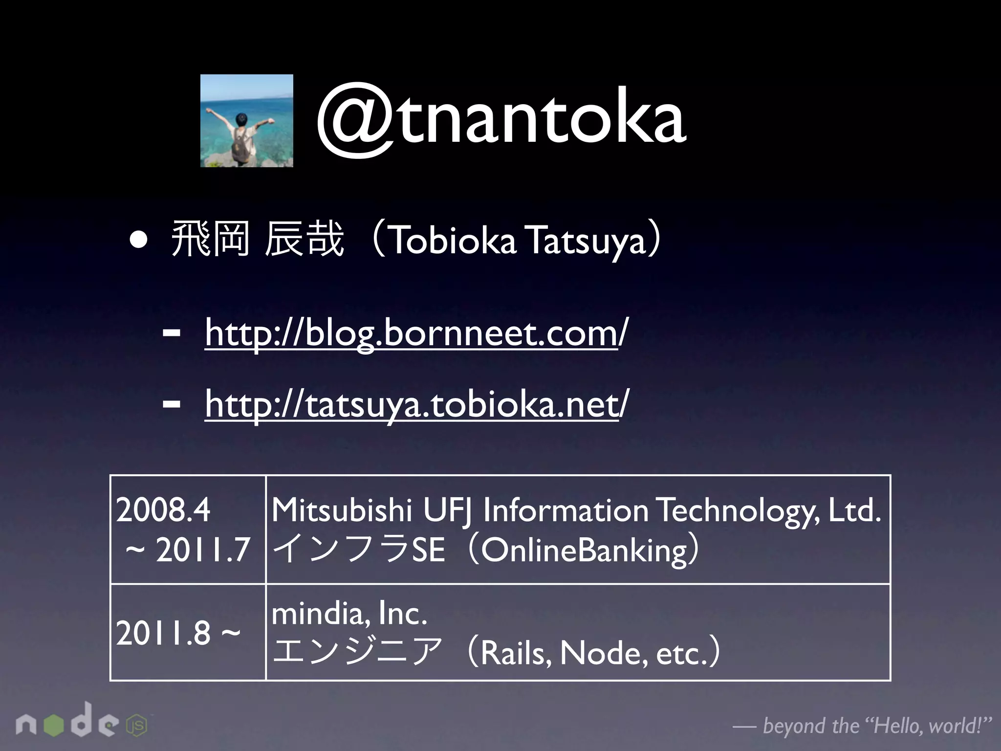 @tnantoka
•                   Tobioka Tatsuya

    -   http://blog.bornneet.com/
    -   http://tatsuya.tobioka.net/

2008.4    Mitsubishi UFJ Information Technology, Ltd.
 ~ 2011.7           SE OnlineBanking
            mindia, Inc.
2011.8 ~
                           Rails, Node, etc.
                                               — beyond the “Hello, world!”
 