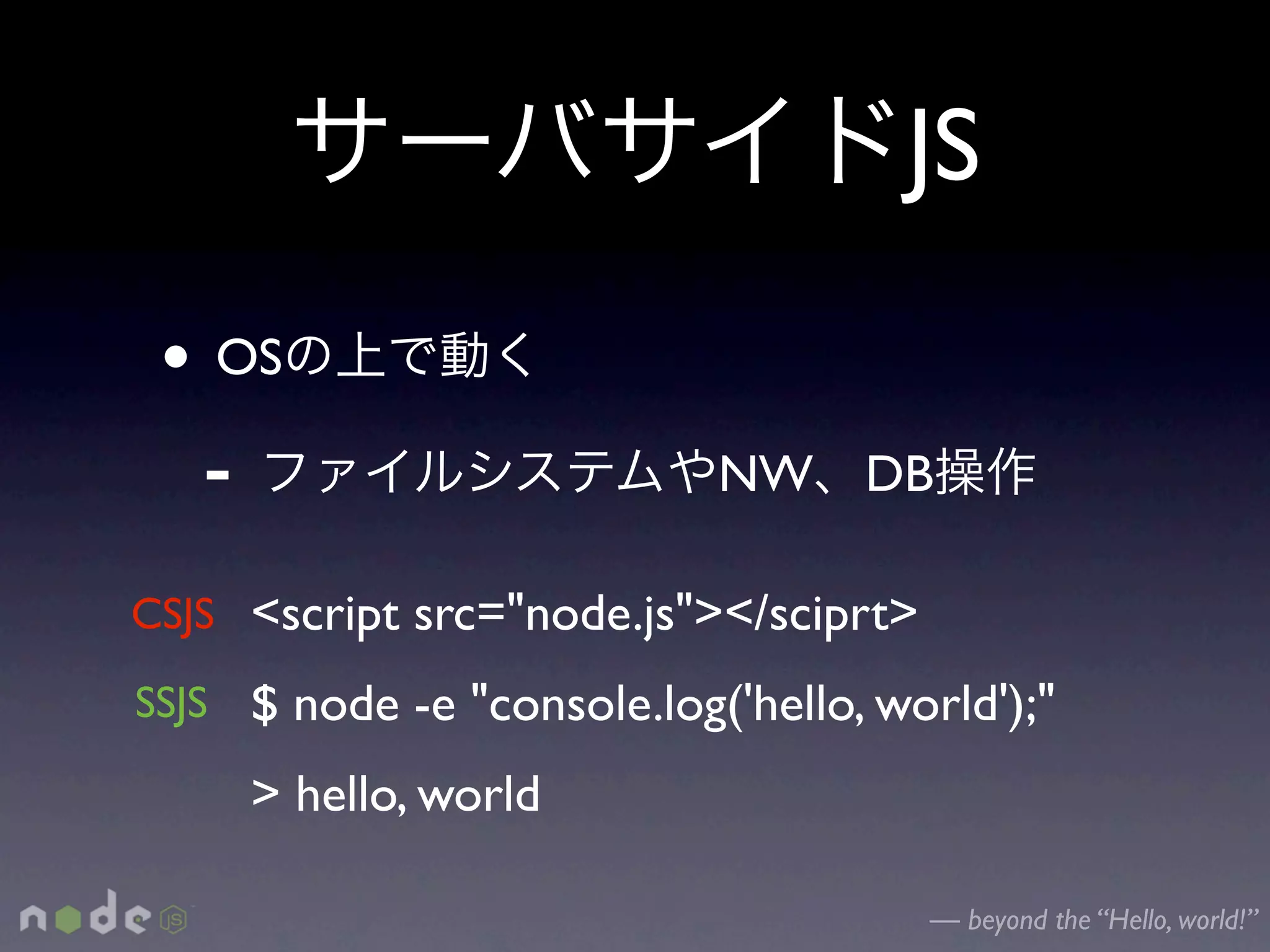 JS
 • OS
  -                         NW DB

CSJS <script src="node.js"></sciprt>
SSJS $ node -e "console.log('hello, world');"

     > hello, world

                                       — beyond the “Hello, world!”
 