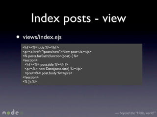 Index posts - view
• views/index.ejs
  <h1><%= title %></h1>
  <p><a href="/posts/new">New post</a></p>
  <% posts.forEach(function(post) { %>
  <section>
   <h1><%= post.title %></h1>
   <p><%= new Date(post.date) %></p>
   <pre><%= post.body %></pre>
  </section>
  <% }); %>




                                             — beyond the “Hello, world!”
 