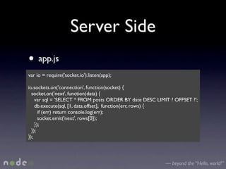 Server Side
• app.js
var io = require('socket.io').listen(app);

io.sockets.on('connection', function(socket) {
  socket.on('next', function(data) {
    var sql = 'SELECT * FROM posts ORDER BY date DESC LIMIT ? OFFSET ?';
    db.execute(sql, [1, data.offset], function(err, rows) {
      if (err) return console.log(err);
      socket.emit('next', rows[0]);
    });
  });
});




                                                          — beyond the “Hello, world!”
 