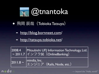 @tnantoka
•                   Tobioka Tatsuya

    -   http://blog.bornneet.com/
    -   http://tatsuya.tobioka.net/

2008.4    Mitsubishi UFJ Information Technology, Ltd.
 ~ 2011.7           SE OnlineBanking
            mindia, Inc.
2011.8 ~
                           Rails, Node, etc.
                                               — beyond the “Hello, world!”
 