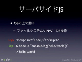 JS
 • OS
  -                         NW DB

CSJS <script src="node.js"></sciprt>
SSJS $ node -e "console.log('hello, world');"

     > hello, world

                                       — beyond the “Hello, world!”
 