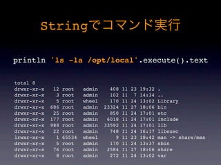 String

println 'ls -la /opt/local'.execute().text

total 8
drwxr-xr-x    12   root    admin     408   11   23   19:32   .
drwxr-xr-x     3   root    admin     102   11    7   14:34   ..
drwxr-xr-x     5   root    wheel     170   11   24   13:02   Library
drwxr-xr-x   686   root    admin   23324   11   27   18:06   bin
drwxr-xr-x    25   root    admin     850   11   24   17:01   etc
drwxr-xr-x   177   root    admin    6018   11   24   17:01   include
drwxr-xr-x   988   root    admin   33592   11   24   17:01   lib
drwxr-xr-x    22   root    admin     748   11   24   16:17   libexec
lrwxr-xr-x     1   65534   wheel       9   11   23   18:42   man -> share/man
drwxr-xr-x     5   root    admin     170   11   24   13:37   sbin
drwxr-xr-x    76   root    admin    2584   11   27   18:06   share
drwxr-xr-x     8   root    admin     272   11   24   13:02   var
 