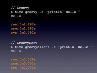 // Groovy
$ time groovy -e "println 'Hello'"
Hello

real!0m1.292s
user!0m1.283s
sys! 0m0.192s


// GroovyServ
$ time groovyclient -e "println 'Hello'"
Hello

real!0m0.036s
user!0m0.001s
sys! 0m0.003s
 