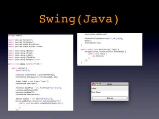 Swing(Java)
                                                                       contentPane.add(button);
package sample;
                                                                       setDefaultCloseOperation(EXIT_ON_CLOSE);
import   java.awt.Container;                                           pack();
import   java.awt.GridLayout;                                          setVisible(true);
import   java.awt.event.ActionEvent;                               }
import   java.awt.event.ActionListener;
                                                                   public static void main(String[] args) {
import   javax.swing.JButton;                                          SwingUtilities.invokeLater(new Runnable() {
import   javax.swing.JFrame;                                               public void run() {
import   javax.swing.JLabel;                                                   new Hello();
import   javax.swing.JTextArea;                                            }
import   javax.swing.SwingUtilities;                                   });
                                                                   }
public class Hello extends JFrame {                            }

    public Hello() {
        super("Hello");

          Container contentPane = getContentPane();
          contentPane.setLayout(new GridLayout(3, 1));

          JLabel label = new JLabel("Label");
          contentPane.add(label);

          JTextArea textArea = new JTextArea("Text Area");
          textArea.setColumns(20);
          textArea.setRows(2);
          contentPane.add(textArea);

          JButton button = new JButton("Button");
          button.addActionListener(new ActionListener() {
              public void actionPerformed(ActionEvent evt) {
                  ...
              }
          });
 
