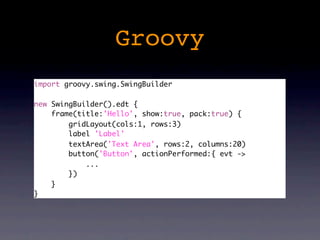 Groovy
import groovy.swing.SwingBuilder

new SwingBuilder().edt {
    frame(title:'Hello', show:true, pack:true) {
        gridLayout(cols:1, rows:3)
        label 'Label'
        textArea('Text Area', rows:2, columns:20)
        button('Button', actionPerformed:{ evt ->
            ...
        })
    }
}
 