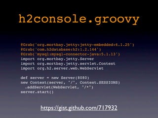 h2console.groovy
@Grab('org.mortbay.jetty:jetty-embedded:6.1.25')
@Grab('com.h2database:h2:1.2.144')
@Grab('mysql:mysql-connector-java:5.1.13')
import org.mortbay.jetty.Server
import org.mortbay.jetty.servlet.Context
import org.h2.server.web.WebServlet

def server = new Server(8080)
new Context(server, "/", Context.SESSIONS)
  .addServlet(WebServlet, "/*")
server.start()



        https://gist.github.com/717932
 