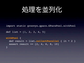 import static groovyx.gpars.GParsPool.withPool

def list = [1, 2, 3, 4, 5]

withPool {
  def result = list.collectParallel { it * 2 }
  assert result == [2, 4, 6, 8, 10]
}
 