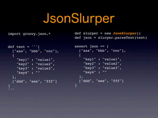 import groovy.json.*       def slurper = new JsonSlurper()
                           def json = slurper.parseText(text)

def text = '''[            assert json == [
  ["aaa", "bbb", "ccc"],     ["aaa", "bbb", "ccc"],
  {                          [
     "key1" : "value1",         "key1" : "value1",
     "key2" : "value2",         "key2" : "value2",
     "key3" : "value3",         "key3" : "value3",
     "key4" : ""                "key4" : ""
  },                         ],
  ["ddd", "eee", "fff"]      ["ddd", "eee", "fff"]
]                          ]
'''
 
