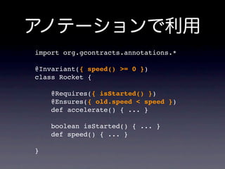 import org.gcontracts.annotations.*

@Invariant({ speed() >= 0 })
class Rocket {

    @Requires({ isStarted() })
    @Ensures({ old.speed < speed })
    def accelerate() { ... }

    boolean isStarted() { ... }
    def speed() { ... }

}
 