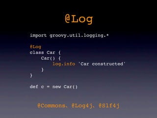 @Log
import groovy.util.logging.*

@Log
class Car {
     Car() {
         log.info 'Car constructed'
     }
}

def c = new Car()



  @Commons     @Log4j   @Slf4j
 